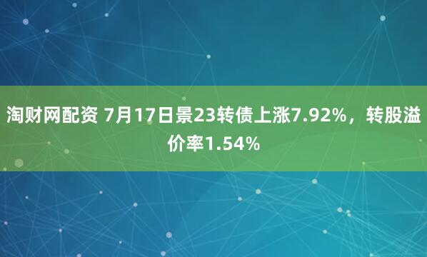 淘财网配资 7月17日景23转债上涨7.92%，转股溢价率1.54%