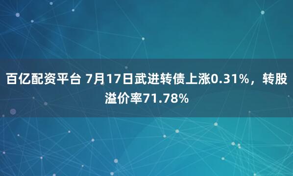 百亿配资平台 7月17日武进转债上涨0.31%，转股溢价率71.78%