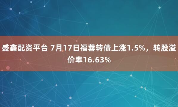 盛鑫配资平台 7月17日福蓉转债上涨1.5%，转股溢价率16.63%