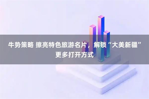 牛势策略 擦亮特色旅游名片，解锁“大美新疆”更多打开方式
