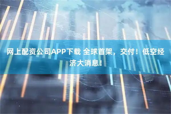 网上配资公司APP下载 全球首架，交付！低空经济大消息！