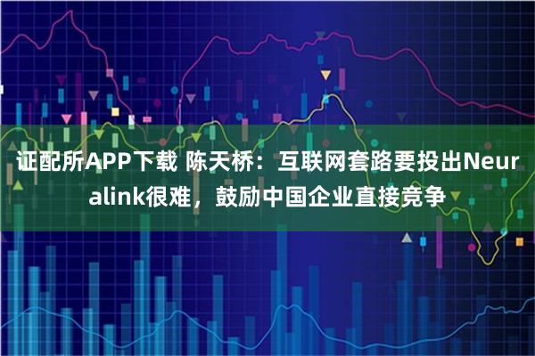 证配所APP下载 陈天桥：互联网套路要投出Neuralink很难，鼓励中国企业直接竞争