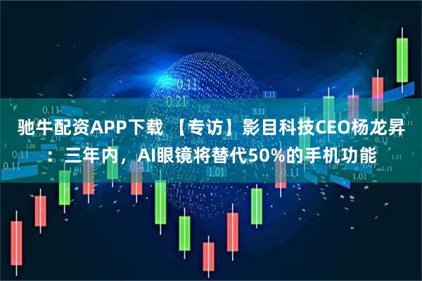 驰牛配资APP下载 【专访】影目科技CEO杨龙昇：三年内，AI眼镜将替代50%的手机功能