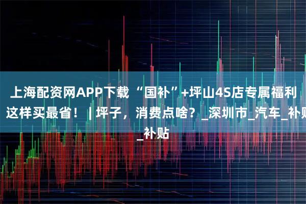 上海配资网APP下载 “国补”+坪山4S店专属福利，这样买最省！ | 坪子，消费点啥？_深圳市_汽车_补贴
