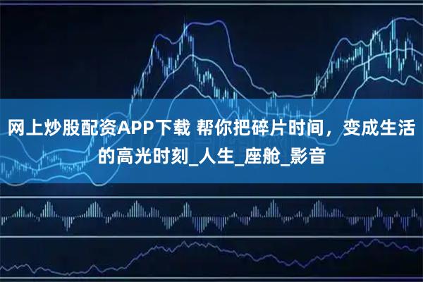 网上炒股配资APP下载 帮你把碎片时间，变成生活的高光时刻_人生_座舱_影音