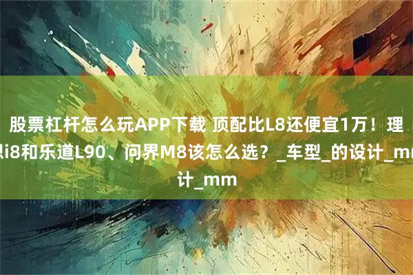 股票杠杆怎么玩APP下载 顶配比L8还便宜1万！理想i8和乐道L90、问界M8该怎么选？_车型_的设计_mm