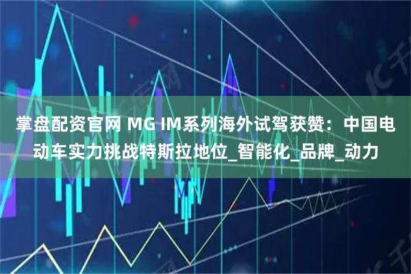 掌盘配资官网 MG IM系列海外试驾获赞：中国电动车实力挑战特斯拉地位_智能化_品牌_动力