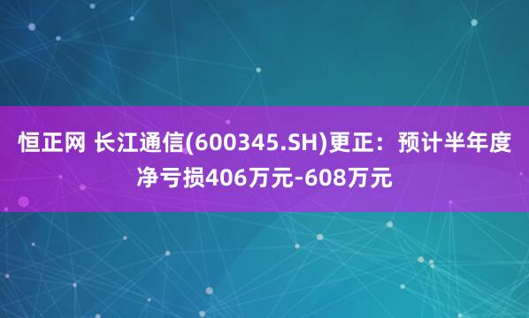 恒正网 长江通信(600345.SH)更正:预计半年度净亏损406万元-608万元