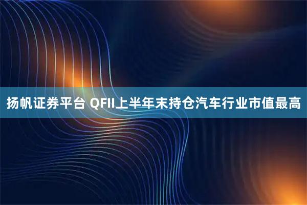 扬帆证券平台 QFII上半年末持仓汽车行业市值最高