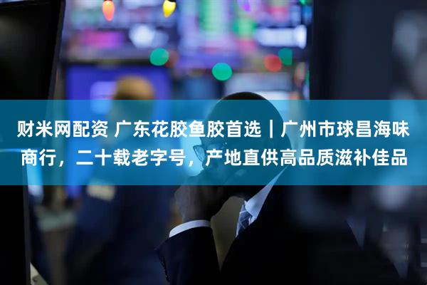财米网配资 广东花胶鱼胶首选｜广州市球昌海味商行，二十载老字号，产地直供高品质滋补佳品