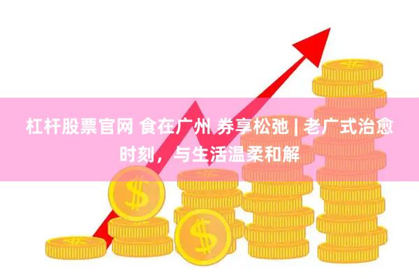 杠杆股票官网 食在广州 券享松弛 | 老广式治愈时刻，与生活温柔和解